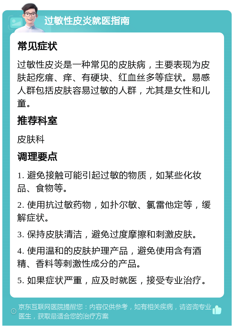 过敏性皮炎就医指南 常见症状 过敏性皮炎是一种常见的皮肤病，主要表现为皮肤起疙瘩、痒、有硬块、红血丝多等症状。易感人群包括皮肤容易过敏的人群，尤其是女性和儿童。 推荐科室 皮肤科 调理要点 1. 避免接触可能引起过敏的物质，如某些化妆品、食物等。 2. 使用抗过敏药物，如扑尔敏、氯雷他定等，缓解症状。 3. 保持皮肤清洁，避免过度摩擦和刺激皮肤。 4. 使用温和的皮肤护理产品，避免使用含有酒精、香料等刺激性成分的产品。 5. 如果症状严重，应及时就医，接受专业治疗。