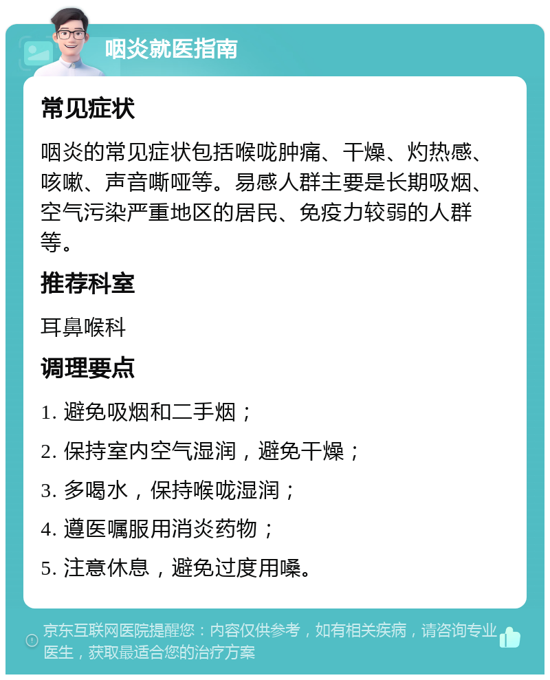 咽炎就医指南 常见症状 咽炎的常见症状包括喉咙肿痛、干燥、灼热感、咳嗽、声音嘶哑等。易感人群主要是长期吸烟、空气污染严重地区的居民、免疫力较弱的人群等。 推荐科室 耳鼻喉科 调理要点 1. 避免吸烟和二手烟； 2. 保持室内空气湿润，避免干燥； 3. 多喝水，保持喉咙湿润； 4. 遵医嘱服用消炎药物； 5. 注意休息，避免过度用嗓。