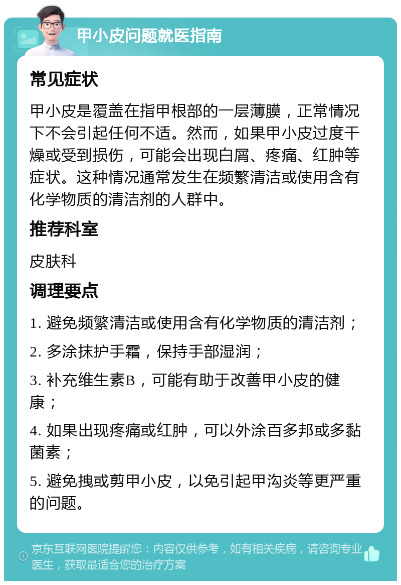 甲小皮问题就医指南 常见症状 甲小皮是覆盖在指甲根部的一层薄膜，正常情况下不会引起任何不适。然而，如果甲小皮过度干燥或受到损伤，可能会出现白屑、疼痛、红肿等症状。这种情况通常发生在频繁清洁或使用含有化学物质的清洁剂的人群中。 推荐科室 皮肤科 调理要点 1. 避免频繁清洁或使用含有化学物质的清洁剂； 2. 多涂抹护手霜，保持手部湿润； 3. 补充维生素B，可能有助于改善甲小皮的健康； 4. 如果出现疼痛或红肿，可以外涂百多邦或多黏菌素； 5. 避免拽或剪甲小皮，以免引起甲沟炎等更严重的问题。