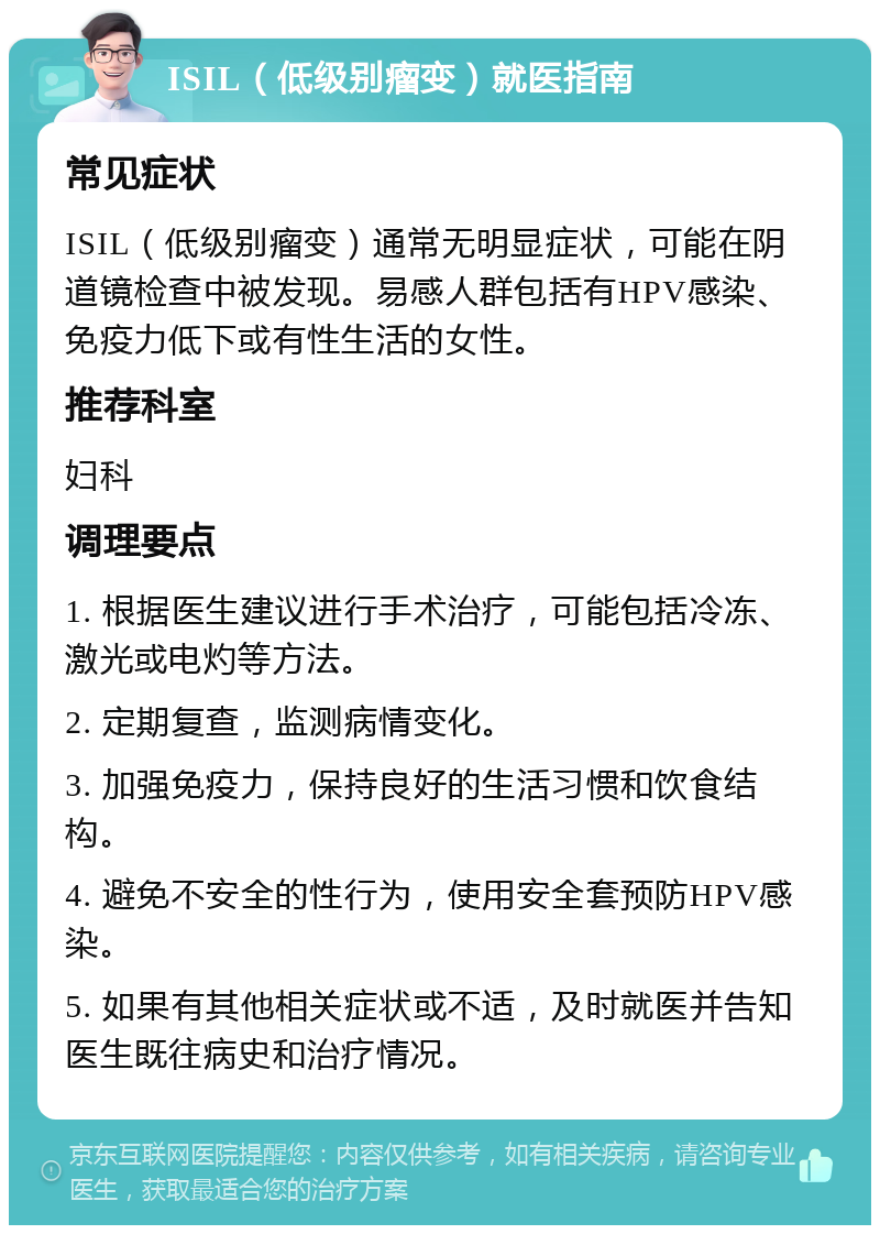 ISIL（低级别瘤变）就医指南 常见症状 ISIL（低级别瘤变）通常无明显症状，可能在阴道镜检查中被发现。易感人群包括有HPV感染、免疫力低下或有性生活的女性。 推荐科室 妇科 调理要点 1. 根据医生建议进行手术治疗，可能包括冷冻、激光或电灼等方法。 2. 定期复查，监测病情变化。 3. 加强免疫力，保持良好的生活习惯和饮食结构。 4. 避免不安全的性行为，使用安全套预防HPV感染。 5. 如果有其他相关症状或不适，及时就医并告知医生既往病史和治疗情况。