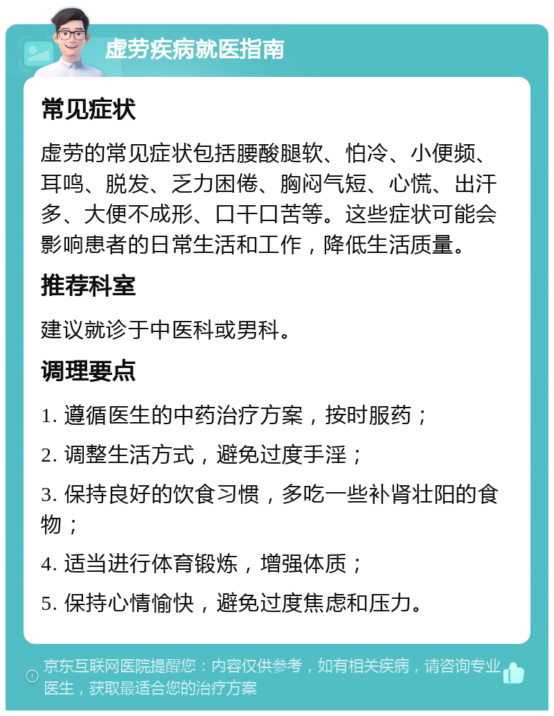 虚劳疾病就医指南 常见症状 虚劳的常见症状包括腰酸腿软、怕冷、小便频、耳鸣、脱发、乏力困倦、胸闷气短、心慌、出汗多、大便不成形、口干口苦等。这些症状可能会影响患者的日常生活和工作，降低生活质量。 推荐科室 建议就诊于中医科或男科。 调理要点 1. 遵循医生的中药治疗方案，按时服药； 2. 调整生活方式，避免过度手淫； 3. 保持良好的饮食习惯，多吃一些补肾壮阳的食物； 4. 适当进行体育锻炼，增强体质； 5. 保持心情愉快，避免过度焦虑和压力。