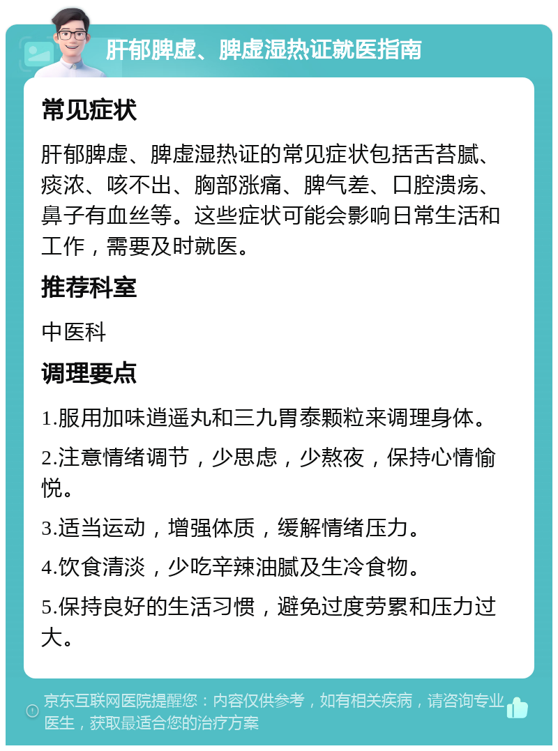 肝郁脾虚、脾虚湿热证就医指南 常见症状 肝郁脾虚、脾虚湿热证的常见症状包括舌苔腻、痰浓、咳不出、胸部涨痛、脾气差、口腔溃疡、鼻子有血丝等。这些症状可能会影响日常生活和工作，需要及时就医。 推荐科室 中医科 调理要点 1.服用加味逍遥丸和三九胃泰颗粒来调理身体。 2.注意情绪调节，少思虑，少熬夜，保持心情愉悦。 3.适当运动，增强体质，缓解情绪压力。 4.饮食清淡，少吃辛辣油腻及生冷食物。 5.保持良好的生活习惯，避免过度劳累和压力过大。