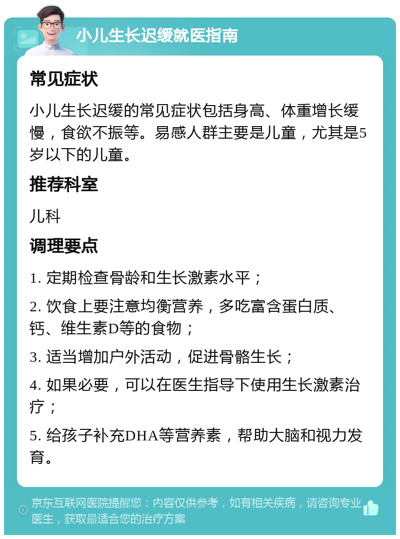 小儿生长迟缓就医指南 常见症状 小儿生长迟缓的常见症状包括身高、体重增长缓慢，食欲不振等。易感人群主要是儿童，尤其是5岁以下的儿童。 推荐科室 儿科 调理要点 1. 定期检查骨龄和生长激素水平； 2. 饮食上要注意均衡营养，多吃富含蛋白质、钙、维生素D等的食物； 3. 适当增加户外活动，促进骨骼生长； 4. 如果必要，可以在医生指导下使用生长激素治疗； 5. 给孩子补充DHA等营养素，帮助大脑和视力发育。