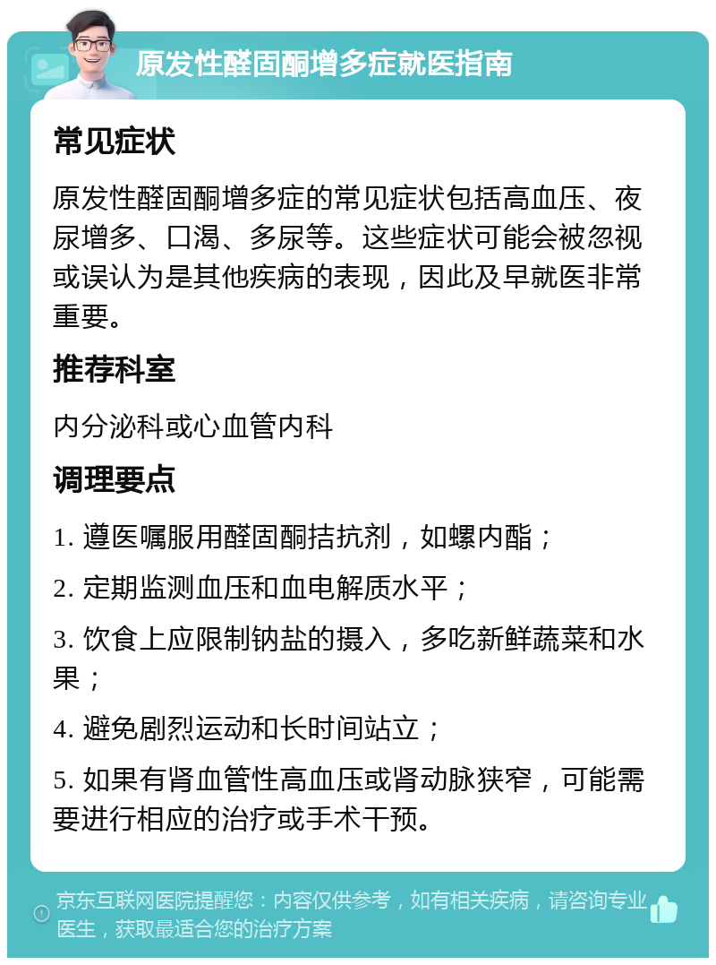 原发性醛固酮增多症就医指南 常见症状 原发性醛固酮增多症的常见症状包括高血压、夜尿增多、口渴、多尿等。这些症状可能会被忽视或误认为是其他疾病的表现，因此及早就医非常重要。 推荐科室 内分泌科或心血管内科 调理要点 1. 遵医嘱服用醛固酮拮抗剂，如螺内酯； 2. 定期监测血压和血电解质水平； 3. 饮食上应限制钠盐的摄入，多吃新鲜蔬菜和水果； 4. 避免剧烈运动和长时间站立； 5. 如果有肾血管性高血压或肾动脉狭窄，可能需要进行相应的治疗或手术干预。