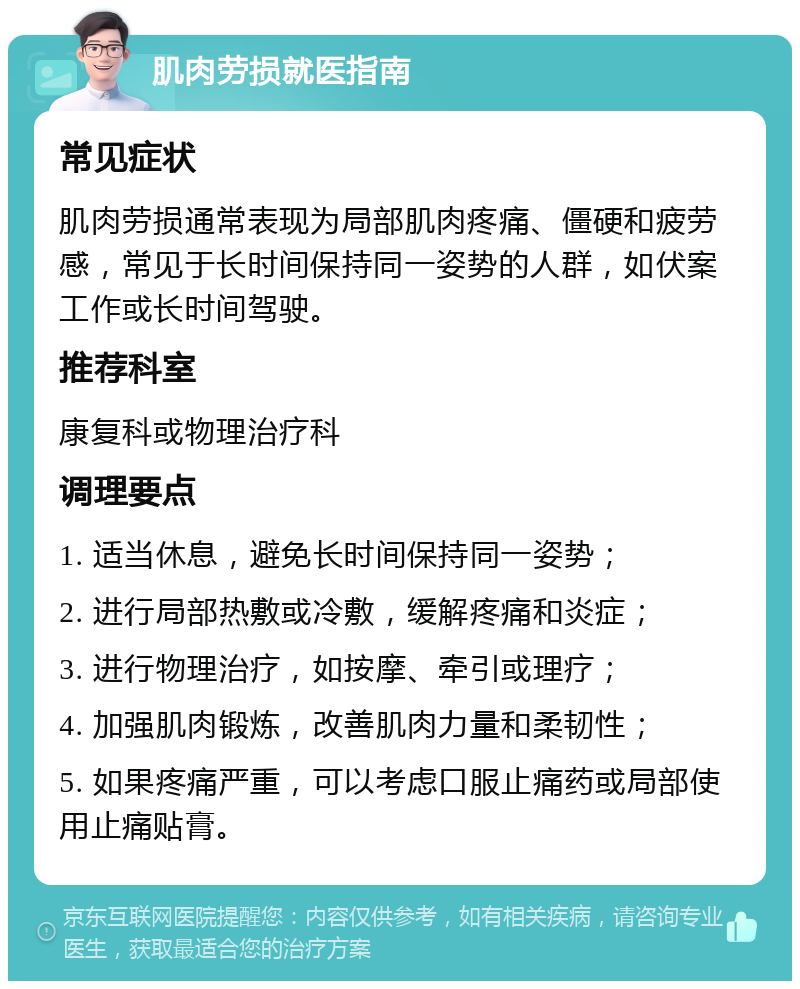 肌肉劳损就医指南 常见症状 肌肉劳损通常表现为局部肌肉疼痛、僵硬和疲劳感，常见于长时间保持同一姿势的人群，如伏案工作或长时间驾驶。 推荐科室 康复科或物理治疗科 调理要点 1. 适当休息，避免长时间保持同一姿势； 2. 进行局部热敷或冷敷，缓解疼痛和炎症； 3. 进行物理治疗，如按摩、牵引或理疗； 4. 加强肌肉锻炼，改善肌肉力量和柔韧性； 5. 如果疼痛严重，可以考虑口服止痛药或局部使用止痛贴膏。