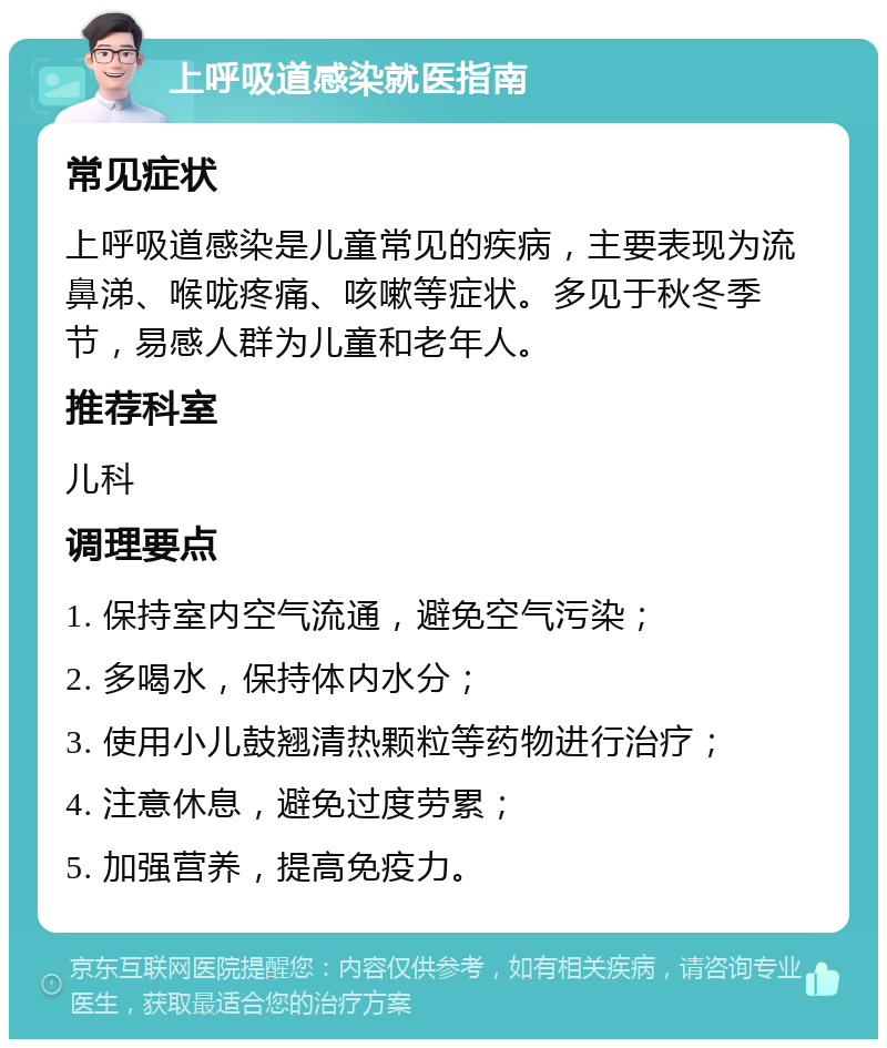 上呼吸道感染就医指南 常见症状 上呼吸道感染是儿童常见的疾病，主要表现为流鼻涕、喉咙疼痛、咳嗽等症状。多见于秋冬季节，易感人群为儿童和老年人。 推荐科室 儿科 调理要点 1. 保持室内空气流通，避免空气污染； 2. 多喝水，保持体内水分； 3. 使用小儿鼓翘清热颗粒等药物进行治疗； 4. 注意休息，避免过度劳累； 5. 加强营养，提高免疫力。