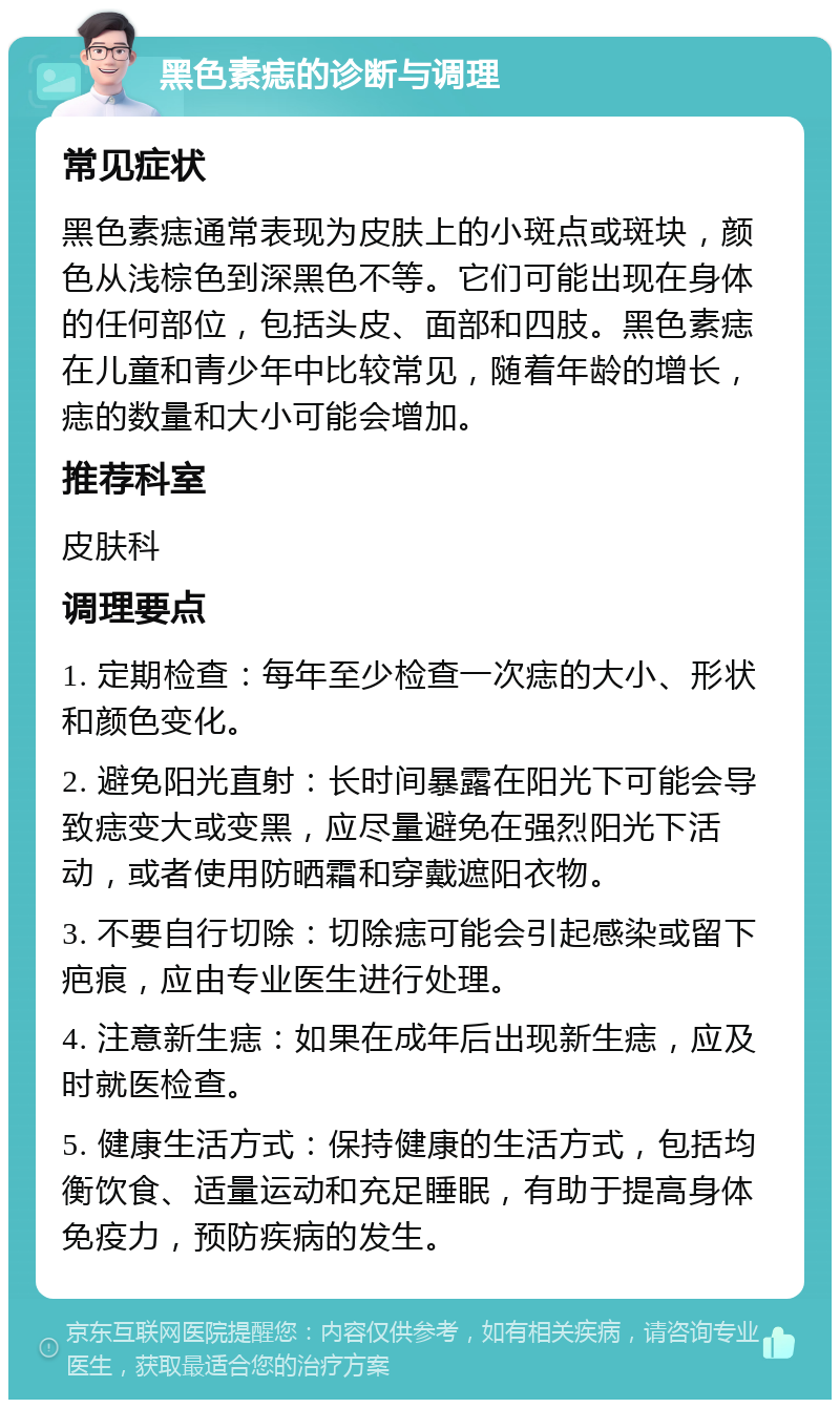 黑色素痣的诊断与调理 常见症状 黑色素痣通常表现为皮肤上的小斑点或斑块，颜色从浅棕色到深黑色不等。它们可能出现在身体的任何部位，包括头皮、面部和四肢。黑色素痣在儿童和青少年中比较常见，随着年龄的增长，痣的数量和大小可能会增加。 推荐科室 皮肤科 调理要点 1. 定期检查：每年至少检查一次痣的大小、形状和颜色变化。 2. 避免阳光直射：长时间暴露在阳光下可能会导致痣变大或变黑，应尽量避免在强烈阳光下活动，或者使用防晒霜和穿戴遮阳衣物。 3. 不要自行切除：切除痣可能会引起感染或留下疤痕，应由专业医生进行处理。 4. 注意新生痣：如果在成年后出现新生痣，应及时就医检查。 5. 健康生活方式：保持健康的生活方式，包括均衡饮食、适量运动和充足睡眠，有助于提高身体免疫力，预防疾病的发生。