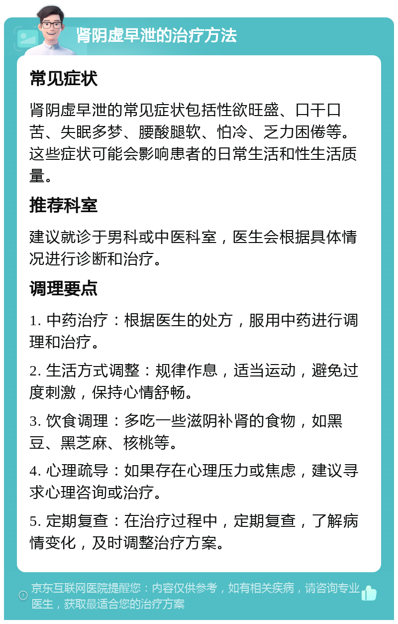 肾阴虚早泄的治疗方法 常见症状 肾阴虚早泄的常见症状包括性欲旺盛、口干口苦、失眠多梦、腰酸腿软、怕冷、乏力困倦等。这些症状可能会影响患者的日常生活和性生活质量。 推荐科室 建议就诊于男科或中医科室，医生会根据具体情况进行诊断和治疗。 调理要点 1. 中药治疗：根据医生的处方，服用中药进行调理和治疗。 2. 生活方式调整：规律作息，适当运动，避免过度刺激，保持心情舒畅。 3. 饮食调理：多吃一些滋阴补肾的食物，如黑豆、黑芝麻、核桃等。 4. 心理疏导：如果存在心理压力或焦虑，建议寻求心理咨询或治疗。 5. 定期复查：在治疗过程中，定期复查，了解病情变化，及时调整治疗方案。