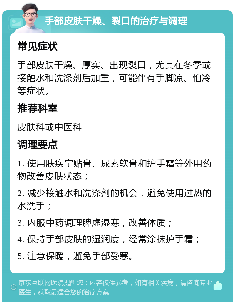 手部皮肤干燥、裂口的治疗与调理 常见症状 手部皮肤干燥、厚实、出现裂口，尤其在冬季或接触水和洗涤剂后加重，可能伴有手脚凉、怕冷等症状。 推荐科室 皮肤科或中医科 调理要点 1. 使用肤疾宁贴膏、尿素软膏和护手霜等外用药物改善皮肤状态； 2. 减少接触水和洗涤剂的机会，避免使用过热的水洗手； 3. 内服中药调理脾虚湿寒，改善体质； 4. 保持手部皮肤的湿润度，经常涂抹护手霜； 5. 注意保暖，避免手部受寒。