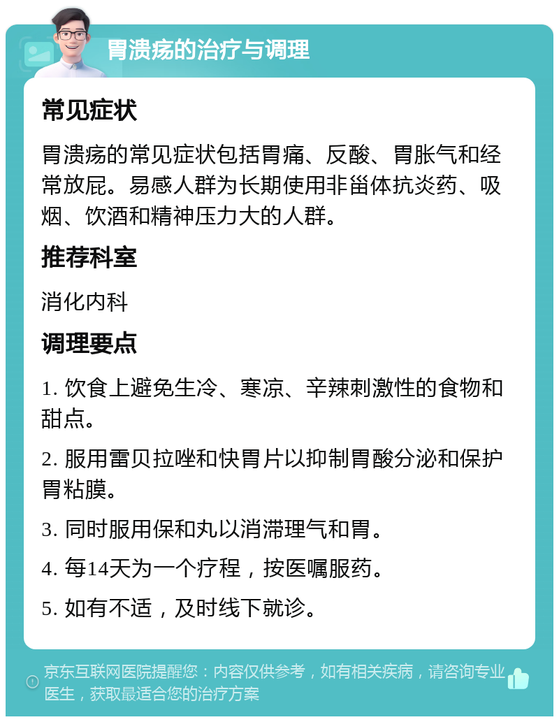 胃溃疡的治疗与调理 常见症状 胃溃疡的常见症状包括胃痛、反酸、胃胀气和经常放屁。易感人群为长期使用非甾体抗炎药、吸烟、饮酒和精神压力大的人群。 推荐科室 消化内科 调理要点 1. 饮食上避免生冷、寒凉、辛辣刺激性的食物和甜点。 2. 服用雷贝拉唑和快胃片以抑制胃酸分泌和保护胃粘膜。 3. 同时服用保和丸以消滞理气和胃。 4. 每14天为一个疗程，按医嘱服药。 5. 如有不适，及时线下就诊。