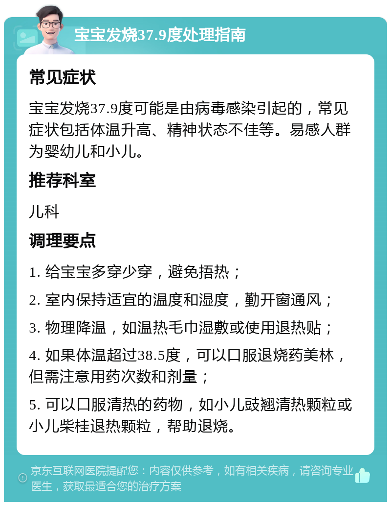 宝宝发烧37.9度处理指南 常见症状 宝宝发烧37.9度可能是由病毒感染引起的，常见症状包括体温升高、精神状态不佳等。易感人群为婴幼儿和小儿。 推荐科室 儿科 调理要点 1. 给宝宝多穿少穿，避免捂热； 2. 室内保持适宜的温度和湿度，勤开窗通风； 3. 物理降温，如温热毛巾湿敷或使用退热贴； 4. 如果体温超过38.5度，可以口服退烧药美林，但需注意用药次数和剂量； 5. 可以口服清热的药物，如小儿豉翘清热颗粒或小儿柴桂退热颗粒，帮助退烧。