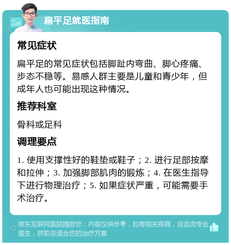 扁平足就医指南 常见症状 扁平足的常见症状包括脚趾内弯曲、脚心疼痛、步态不稳等。易感人群主要是儿童和青少年，但成年人也可能出现这种情况。 推荐科室 骨科或足科 调理要点 1. 使用支撑性好的鞋垫或鞋子；2. 进行足部按摩和拉伸；3. 加强脚部肌肉的锻炼；4. 在医生指导下进行物理治疗；5. 如果症状严重，可能需要手术治疗。