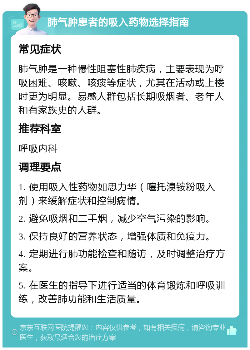 肺气肿患者的吸入药物选择指南 常见症状 肺气肿是一种慢性阻塞性肺疾病，主要表现为呼吸困难、咳嗽、咳痰等症状，尤其在活动或上楼时更为明显。易感人群包括长期吸烟者、老年人和有家族史的人群。 推荐科室 呼吸内科 调理要点 1. 使用吸入性药物如思力华（噻托溴铵粉吸入剂）来缓解症状和控制病情。 2. 避免吸烟和二手烟，减少空气污染的影响。 3. 保持良好的营养状态，增强体质和免疫力。 4. 定期进行肺功能检查和随访，及时调整治疗方案。 5. 在医生的指导下进行适当的体育锻炼和呼吸训练，改善肺功能和生活质量。