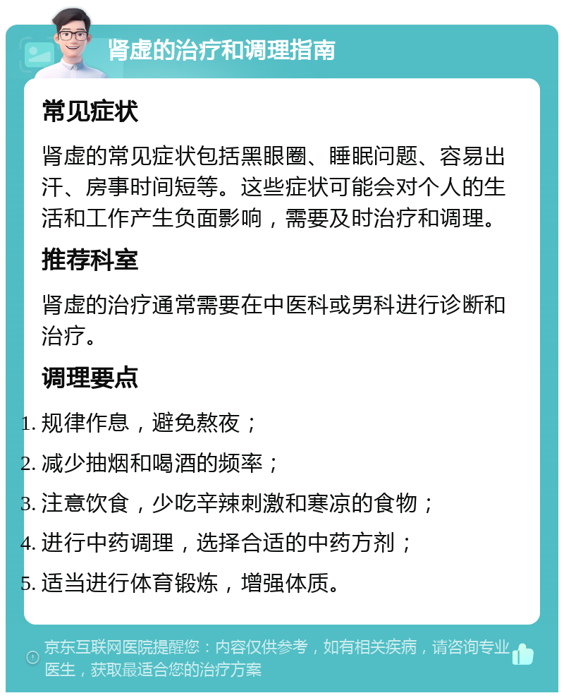 肾虚的治疗和调理指南 常见症状 肾虚的常见症状包括黑眼圈、睡眠问题、容易出汗、房事时间短等。这些症状可能会对个人的生活和工作产生负面影响，需要及时治疗和调理。 推荐科室 肾虚的治疗通常需要在中医科或男科进行诊断和治疗。 调理要点 规律作息，避免熬夜； 减少抽烟和喝酒的频率； 注意饮食，少吃辛辣刺激和寒凉的食物； 进行中药调理，选择合适的中药方剂； 适当进行体育锻炼，增强体质。