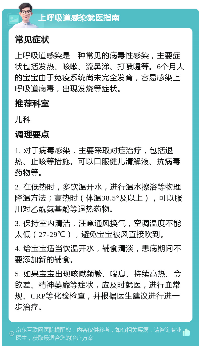 上呼吸道感染就医指南 常见症状 上呼吸道感染是一种常见的病毒性感染，主要症状包括发热、咳嗽、流鼻涕、打喷嚏等。6个月大的宝宝由于免疫系统尚未完全发育，容易感染上呼吸道病毒，出现发烧等症状。 推荐科室 儿科 调理要点 1. 对于病毒感染，主要采取对症治疗，包括退热、止咳等措施。可以口服健儿清解液、抗病毒药物等。 2. 在低热时，多饮温开水，进行温水擦浴等物理降温方法；高热时（体温38.5°及以上），可以服用对乙酰氨基酚等退热药物。 3. 保持室内清洁，注意通风换气，空调温度不能太低（27-29℃），避免宝宝被风直接吹到。 4. 给宝宝适当饮温开水，辅食清淡，患病期间不要添加新的辅食。 5. 如果宝宝出现咳嗽频繁、喘息、持续高热、食欲差、精神萎靡等症状，应及时就医，进行血常规、CRP等化验检查，并根据医生建议进行进一步治疗。