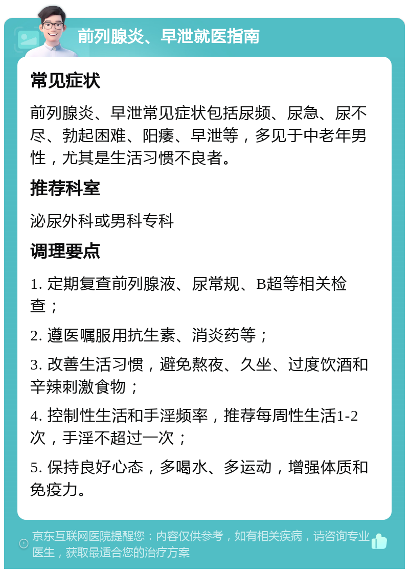 前列腺炎、早泄就医指南 常见症状 前列腺炎、早泄常见症状包括尿频、尿急、尿不尽、勃起困难、阳痿、早泄等，多见于中老年男性，尤其是生活习惯不良者。 推荐科室 泌尿外科或男科专科 调理要点 1. 定期复查前列腺液、尿常规、B超等相关检查； 2. 遵医嘱服用抗生素、消炎药等； 3. 改善生活习惯，避免熬夜、久坐、过度饮酒和辛辣刺激食物； 4. 控制性生活和手淫频率，推荐每周性生活1-2次，手淫不超过一次； 5. 保持良好心态，多喝水、多运动，增强体质和免疫力。