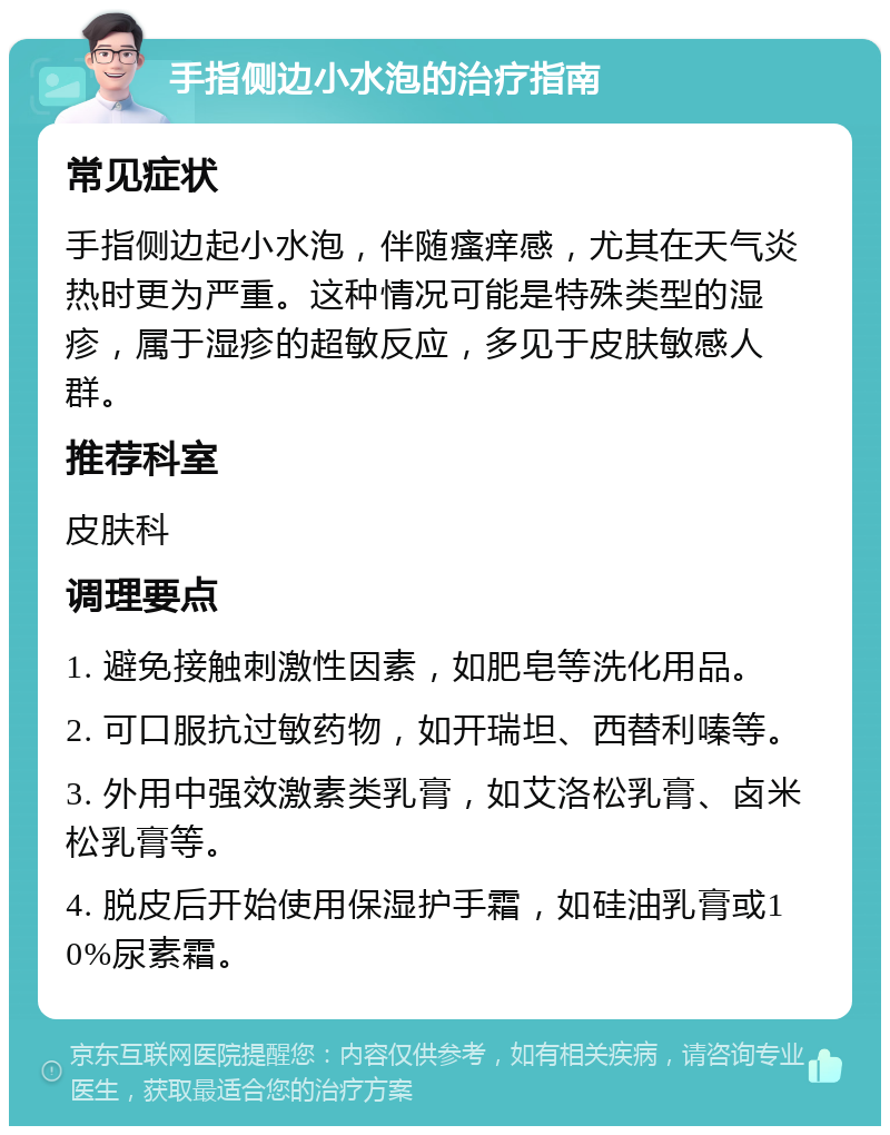 手指侧边小水泡的治疗指南 常见症状 手指侧边起小水泡，伴随瘙痒感，尤其在天气炎热时更为严重。这种情况可能是特殊类型的湿疹，属于湿疹的超敏反应，多见于皮肤敏感人群。 推荐科室 皮肤科 调理要点 1. 避免接触刺激性因素，如肥皂等洗化用品。 2. 可口服抗过敏药物，如开瑞坦、西替利嗪等。 3. 外用中强效激素类乳膏，如艾洛松乳膏、卤米松乳膏等。 4. 脱皮后开始使用保湿护手霜，如硅油乳膏或10%尿素霜。