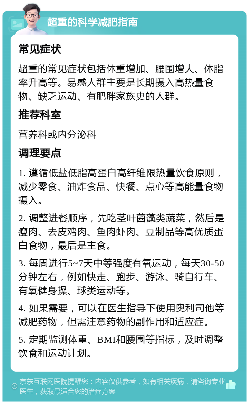 超重的科学减肥指南 常见症状 超重的常见症状包括体重增加、腰围增大、体脂率升高等。易感人群主要是长期摄入高热量食物、缺乏运动、有肥胖家族史的人群。 推荐科室 营养科或内分泌科 调理要点 1. 遵循低盐低脂高蛋白高纤维限热量饮食原则，减少零食、油炸食品、快餐、点心等高能量食物摄入。 2. 调整进餐顺序，先吃茎叶菌藻类蔬菜，然后是瘦肉、去皮鸡肉、鱼肉虾肉、豆制品等高优质蛋白食物，最后是主食。 3. 每周进行5~7天中等强度有氧运动，每天30-50分钟左右，例如快走、跑步、游泳、骑自行车、有氧健身操、球类运动等。 4. 如果需要，可以在医生指导下使用奥利司他等减肥药物，但需注意药物的副作用和适应症。 5. 定期监测体重、BMI和腰围等指标，及时调整饮食和运动计划。