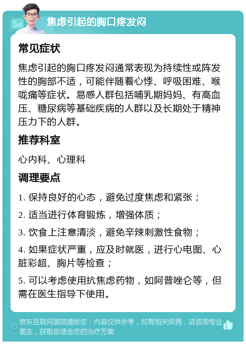 焦虑引起的胸口疼发闷 常见症状 焦虑引起的胸口疼发闷通常表现为持续性或阵发性的胸部不适，可能伴随着心悸、呼吸困难、喉咙痛等症状。易感人群包括哺乳期妈妈、有高血压、糖尿病等基础疾病的人群以及长期处于精神压力下的人群。 推荐科室 心内科、心理科 调理要点 1. 保持良好的心态，避免过度焦虑和紧张； 2. 适当进行体育锻炼，增强体质； 3. 饮食上注意清淡，避免辛辣刺激性食物； 4. 如果症状严重，应及时就医，进行心电图、心脏彩超、胸片等检查； 5. 可以考虑使用抗焦虑药物，如阿普唑仑等，但需在医生指导下使用。