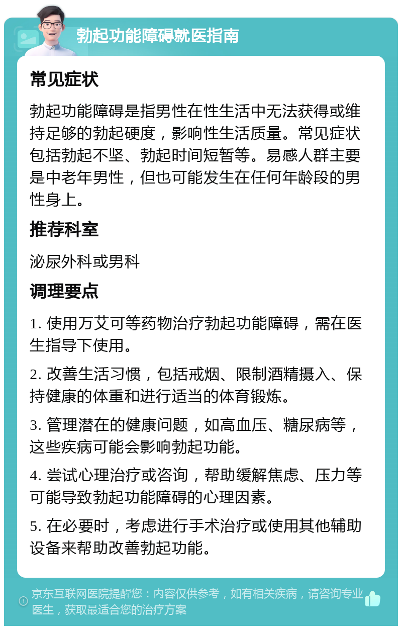 勃起功能障碍就医指南 常见症状 勃起功能障碍是指男性在性生活中无法获得或维持足够的勃起硬度，影响性生活质量。常见症状包括勃起不坚、勃起时间短暂等。易感人群主要是中老年男性，但也可能发生在任何年龄段的男性身上。 推荐科室 泌尿外科或男科 调理要点 1. 使用万艾可等药物治疗勃起功能障碍，需在医生指导下使用。 2. 改善生活习惯，包括戒烟、限制酒精摄入、保持健康的体重和进行适当的体育锻炼。 3. 管理潜在的健康问题，如高血压、糖尿病等，这些疾病可能会影响勃起功能。 4. 尝试心理治疗或咨询，帮助缓解焦虑、压力等可能导致勃起功能障碍的心理因素。 5. 在必要时，考虑进行手术治疗或使用其他辅助设备来帮助改善勃起功能。