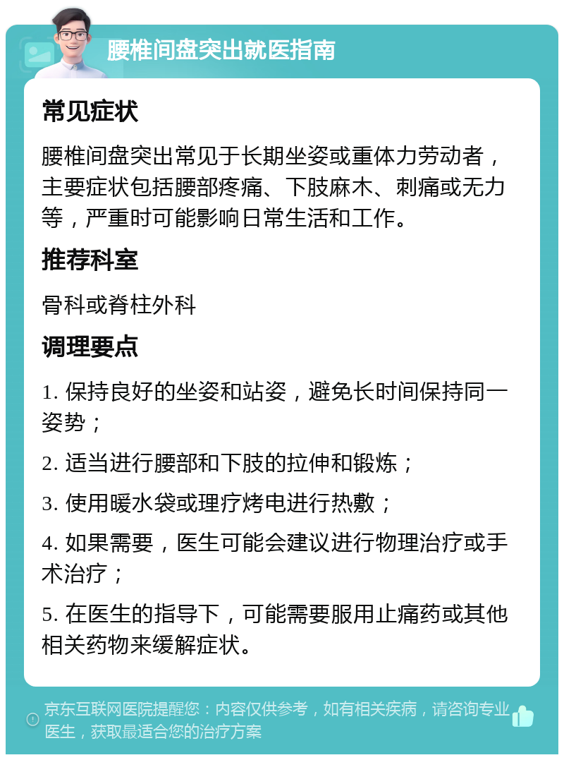 腰椎间盘突出就医指南 常见症状 腰椎间盘突出常见于长期坐姿或重体力劳动者，主要症状包括腰部疼痛、下肢麻木、刺痛或无力等，严重时可能影响日常生活和工作。 推荐科室 骨科或脊柱外科 调理要点 1. 保持良好的坐姿和站姿，避免长时间保持同一姿势； 2. 适当进行腰部和下肢的拉伸和锻炼； 3. 使用暖水袋或理疗烤电进行热敷； 4. 如果需要，医生可能会建议进行物理治疗或手术治疗； 5. 在医生的指导下，可能需要服用止痛药或其他相关药物来缓解症状。