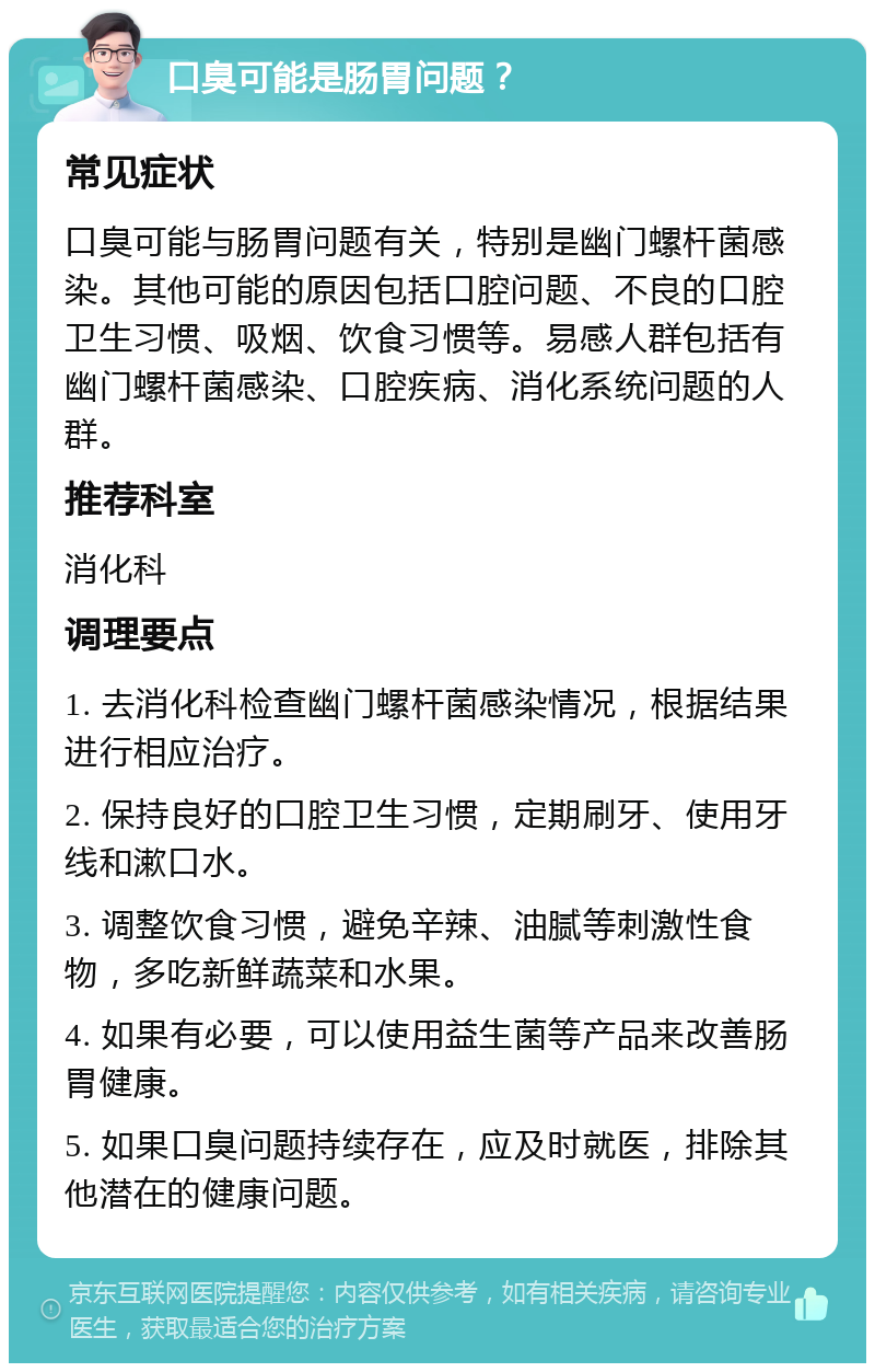 口臭可能是肠胃问题？ 常见症状 口臭可能与肠胃问题有关，特别是幽门螺杆菌感染。其他可能的原因包括口腔问题、不良的口腔卫生习惯、吸烟、饮食习惯等。易感人群包括有幽门螺杆菌感染、口腔疾病、消化系统问题的人群。 推荐科室 消化科 调理要点 1. 去消化科检查幽门螺杆菌感染情况，根据结果进行相应治疗。 2. 保持良好的口腔卫生习惯，定期刷牙、使用牙线和漱口水。 3. 调整饮食习惯，避免辛辣、油腻等刺激性食物，多吃新鲜蔬菜和水果。 4. 如果有必要，可以使用益生菌等产品来改善肠胃健康。 5. 如果口臭问题持续存在，应及时就医，排除其他潜在的健康问题。