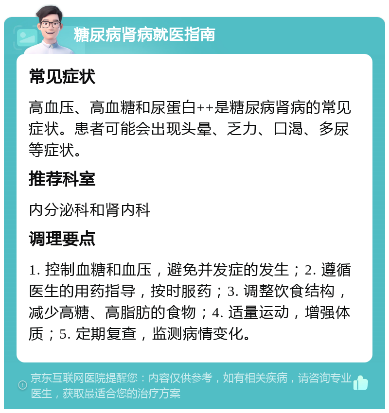 糖尿病肾病就医指南 常见症状 高血压、高血糖和尿蛋白++是糖尿病肾病的常见症状。患者可能会出现头晕、乏力、口渴、多尿等症状。 推荐科室 内分泌科和肾内科 调理要点 1. 控制血糖和血压，避免并发症的发生；2. 遵循医生的用药指导，按时服药；3. 调整饮食结构，减少高糖、高脂肪的食物；4. 适量运动，增强体质；5. 定期复查，监测病情变化。