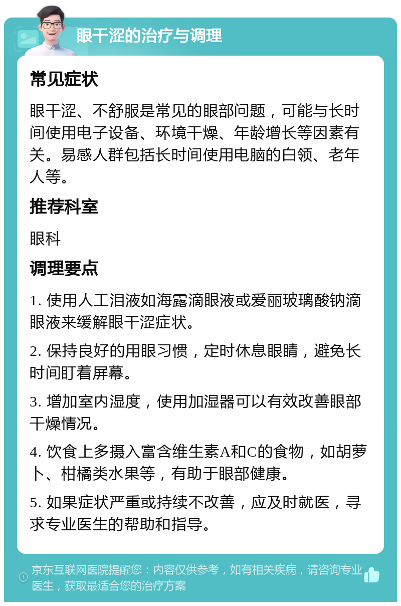 眼干涩的治疗与调理 常见症状 眼干涩、不舒服是常见的眼部问题，可能与长时间使用电子设备、环境干燥、年龄增长等因素有关。易感人群包括长时间使用电脑的白领、老年人等。 推荐科室 眼科 调理要点 1. 使用人工泪液如海露滴眼液或爱丽玻璃酸钠滴眼液来缓解眼干涩症状。 2. 保持良好的用眼习惯，定时休息眼睛，避免长时间盯着屏幕。 3. 增加室内湿度，使用加湿器可以有效改善眼部干燥情况。 4. 饮食上多摄入富含维生素A和C的食物，如胡萝卜、柑橘类水果等，有助于眼部健康。 5. 如果症状严重或持续不改善，应及时就医，寻求专业医生的帮助和指导。