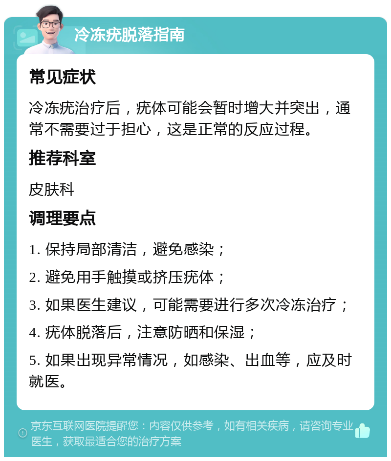 冷冻疣脱落指南 常见症状 冷冻疣治疗后，疣体可能会暂时增大并突出，通常不需要过于担心，这是正常的反应过程。 推荐科室 皮肤科 调理要点 1. 保持局部清洁，避免感染； 2. 避免用手触摸或挤压疣体； 3. 如果医生建议，可能需要进行多次冷冻治疗； 4. 疣体脱落后，注意防晒和保湿； 5. 如果出现异常情况，如感染、出血等，应及时就医。