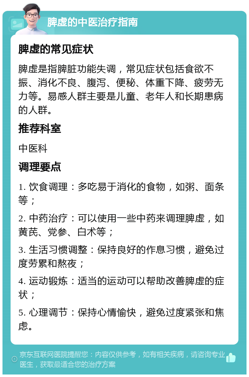 脾虚的中医治疗指南 脾虚的常见症状 脾虚是指脾脏功能失调，常见症状包括食欲不振、消化不良、腹泻、便秘、体重下降、疲劳无力等。易感人群主要是儿童、老年人和长期患病的人群。 推荐科室 中医科 调理要点 1. 饮食调理：多吃易于消化的食物，如粥、面条等； 2. 中药治疗：可以使用一些中药来调理脾虚，如黄芪、党参、白术等； 3. 生活习惯调整：保持良好的作息习惯，避免过度劳累和熬夜； 4. 运动锻炼：适当的运动可以帮助改善脾虚的症状； 5. 心理调节：保持心情愉快，避免过度紧张和焦虑。