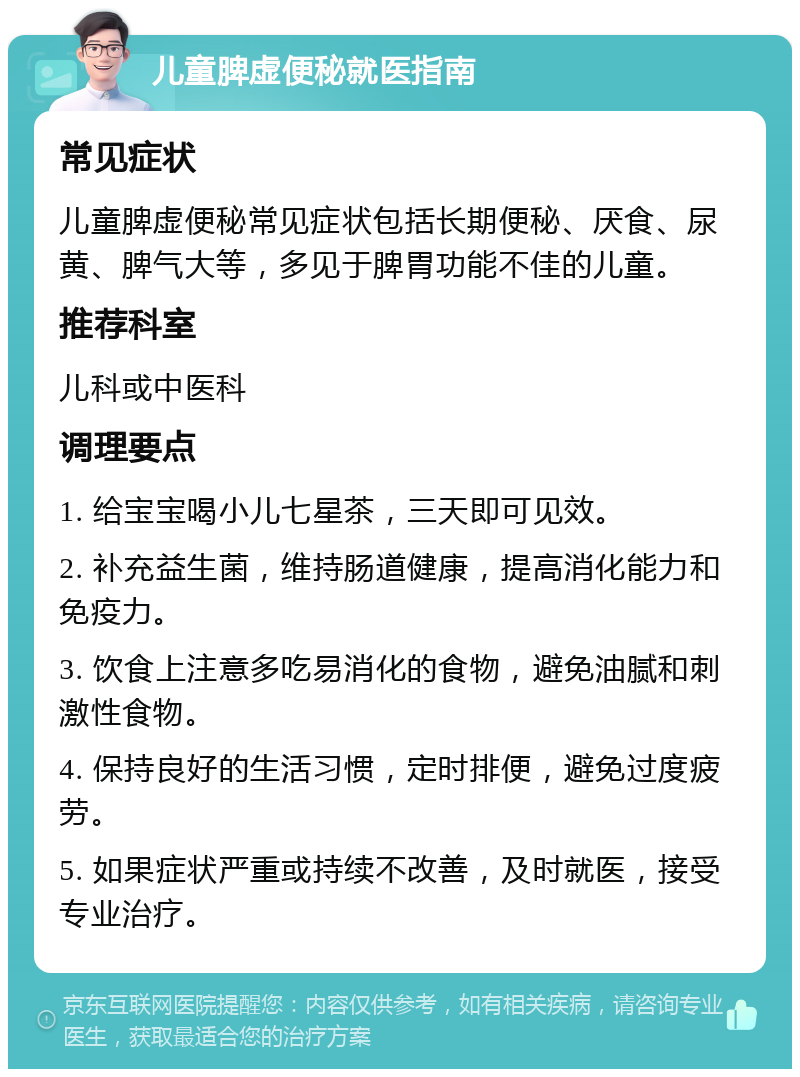 儿童脾虚便秘就医指南 常见症状 儿童脾虚便秘常见症状包括长期便秘、厌食、尿黄、脾气大等，多见于脾胃功能不佳的儿童。 推荐科室 儿科或中医科 调理要点 1. 给宝宝喝小儿七星茶，三天即可见效。 2. 补充益生菌，维持肠道健康，提高消化能力和免疫力。 3. 饮食上注意多吃易消化的食物，避免油腻和刺激性食物。 4. 保持良好的生活习惯，定时排便，避免过度疲劳。 5. 如果症状严重或持续不改善，及时就医，接受专业治疗。