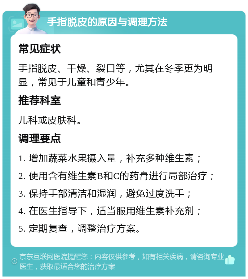 手指脱皮的原因与调理方法 常见症状 手指脱皮、干燥、裂口等，尤其在冬季更为明显，常见于儿童和青少年。 推荐科室 儿科或皮肤科。 调理要点 1. 增加蔬菜水果摄入量，补充多种维生素； 2. 使用含有维生素B和C的药膏进行局部治疗； 3. 保持手部清洁和湿润，避免过度洗手； 4. 在医生指导下，适当服用维生素补充剂； 5. 定期复查，调整治疗方案。