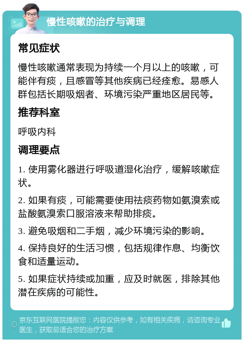 慢性咳嗽的治疗与调理 常见症状 慢性咳嗽通常表现为持续一个月以上的咳嗽，可能伴有痰，且感冒等其他疾病已经痊愈。易感人群包括长期吸烟者、环境污染严重地区居民等。 推荐科室 呼吸内科 调理要点 1. 使用雾化器进行呼吸道湿化治疗，缓解咳嗽症状。 2. 如果有痰，可能需要使用祛痰药物如氨溴索或盐酸氨溴索口服溶液来帮助排痰。 3. 避免吸烟和二手烟，减少环境污染的影响。 4. 保持良好的生活习惯，包括规律作息、均衡饮食和适量运动。 5. 如果症状持续或加重，应及时就医，排除其他潜在疾病的可能性。