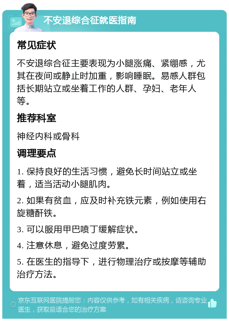 不安退综合征就医指南 常见症状 不安退综合征主要表现为小腿涨痛、紧绷感，尤其在夜间或静止时加重，影响睡眠。易感人群包括长期站立或坐着工作的人群、孕妇、老年人等。 推荐科室 神经内科或骨科 调理要点 1. 保持良好的生活习惯，避免长时间站立或坐着，适当活动小腿肌肉。 2. 如果有贫血，应及时补充铁元素，例如使用右旋糖酐铁。 3. 可以服用甲巴喷丁缓解症状。 4. 注意休息，避免过度劳累。 5. 在医生的指导下，进行物理治疗或按摩等辅助治疗方法。