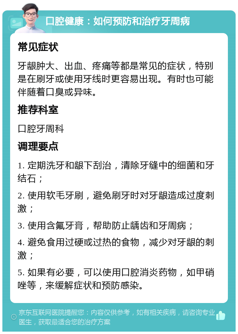 口腔健康：如何预防和治疗牙周病 常见症状 牙龈肿大、出血、疼痛等都是常见的症状，特别是在刷牙或使用牙线时更容易出现。有时也可能伴随着口臭或异味。 推荐科室 口腔牙周科 调理要点 1. 定期洗牙和龈下刮治，清除牙缝中的细菌和牙结石； 2. 使用软毛牙刷，避免刷牙时对牙龈造成过度刺激； 3. 使用含氟牙膏，帮助防止龋齿和牙周病； 4. 避免食用过硬或过热的食物，减少对牙龈的刺激； 5. 如果有必要，可以使用口腔消炎药物，如甲硝唑等，来缓解症状和预防感染。