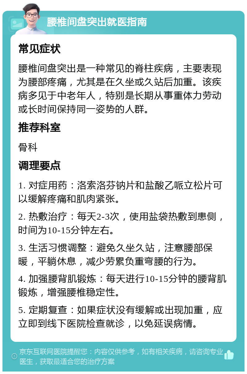 腰椎间盘突出就医指南 常见症状 腰椎间盘突出是一种常见的脊柱疾病，主要表现为腰部疼痛，尤其是在久坐或久站后加重。该疾病多见于中老年人，特别是长期从事重体力劳动或长时间保持同一姿势的人群。 推荐科室 骨科 调理要点 1. 对症用药：洛索洛芬钠片和盐酸乙哌立松片可以缓解疼痛和肌肉紧张。 2. 热敷治疗：每天2-3次，使用盐袋热敷到患侧，时间为10-15分钟左右。 3. 生活习惯调整：避免久坐久站，注意腰部保暖，平躺休息，减少劳累负重弯腰的行为。 4. 加强腰背肌锻炼：每天进行10-15分钟的腰背肌锻炼，增强腰椎稳定性。 5. 定期复查：如果症状没有缓解或出现加重，应立即到线下医院检查就诊，以免延误病情。