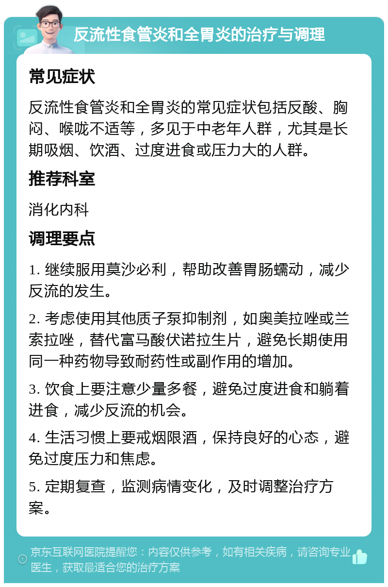 反流性食管炎和全胃炎的治疗与调理 常见症状 反流性食管炎和全胃炎的常见症状包括反酸、胸闷、喉咙不适等，多见于中老年人群，尤其是长期吸烟、饮酒、过度进食或压力大的人群。 推荐科室 消化内科 调理要点 1. 继续服用莫沙必利，帮助改善胃肠蠕动，减少反流的发生。 2. 考虑使用其他质子泵抑制剂，如奥美拉唑或兰索拉唑，替代富马酸伏诺拉生片，避免长期使用同一种药物导致耐药性或副作用的增加。 3. 饮食上要注意少量多餐，避免过度进食和躺着进食，减少反流的机会。 4. 生活习惯上要戒烟限酒，保持良好的心态，避免过度压力和焦虑。 5. 定期复查，监测病情变化，及时调整治疗方案。