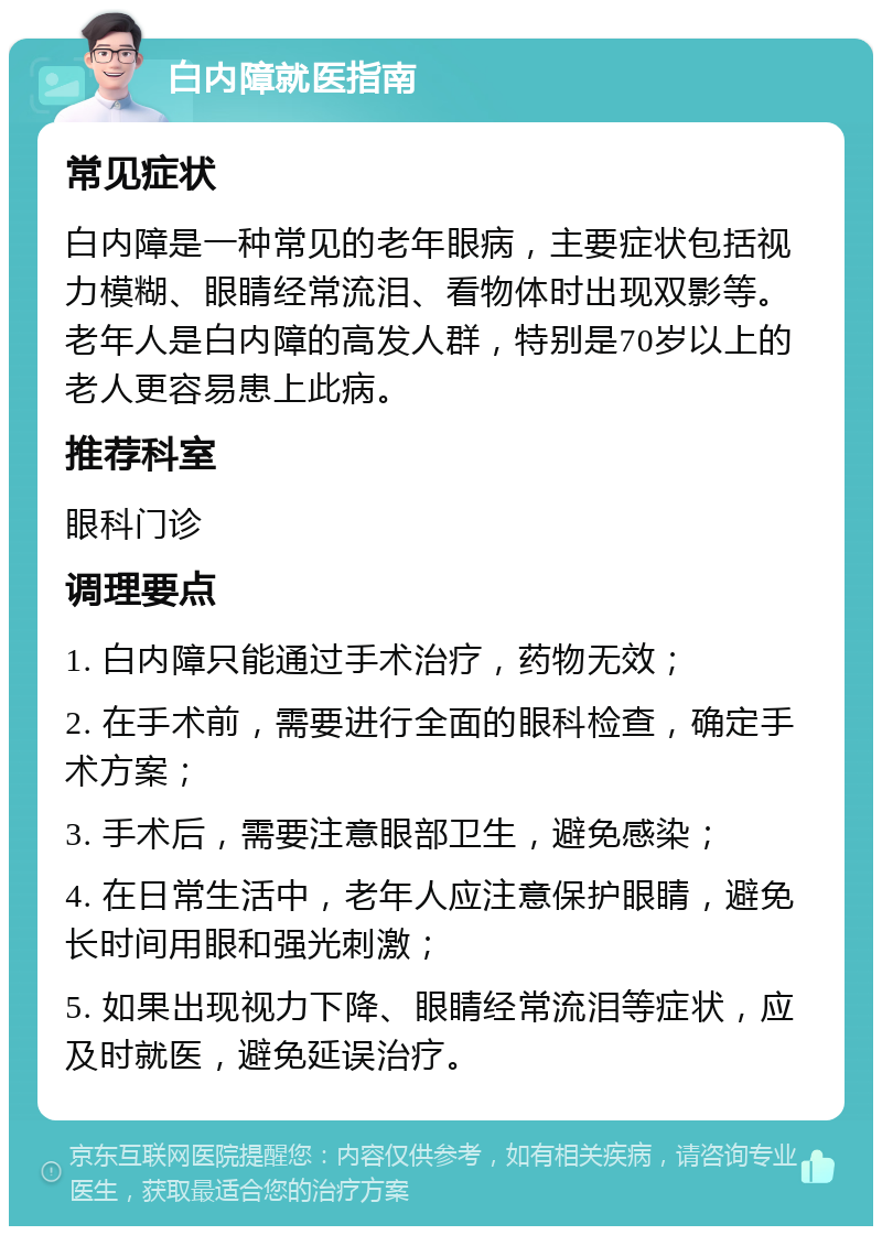 白内障就医指南 常见症状 白内障是一种常见的老年眼病，主要症状包括视力模糊、眼睛经常流泪、看物体时出现双影等。老年人是白内障的高发人群，特别是70岁以上的老人更容易患上此病。 推荐科室 眼科门诊 调理要点 1. 白内障只能通过手术治疗，药物无效； 2. 在手术前，需要进行全面的眼科检查，确定手术方案； 3. 手术后，需要注意眼部卫生，避免感染； 4. 在日常生活中，老年人应注意保护眼睛，避免长时间用眼和强光刺激； 5. 如果出现视力下降、眼睛经常流泪等症状，应及时就医，避免延误治疗。