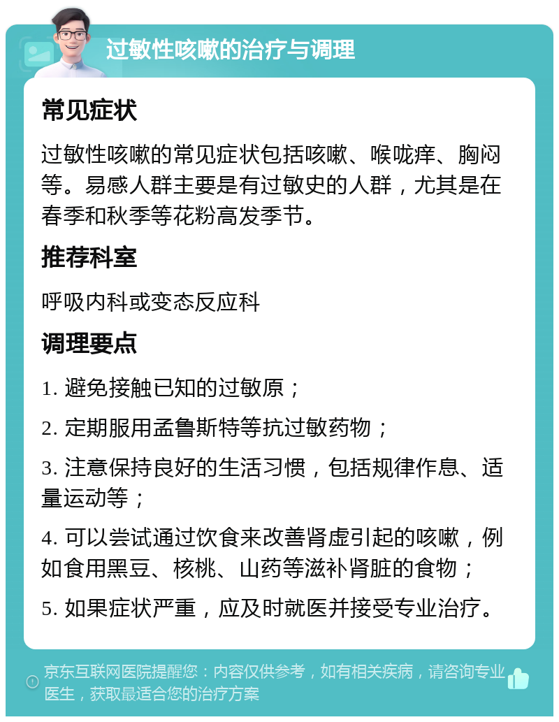 过敏性咳嗽的治疗与调理 常见症状 过敏性咳嗽的常见症状包括咳嗽、喉咙痒、胸闷等。易感人群主要是有过敏史的人群，尤其是在春季和秋季等花粉高发季节。 推荐科室 呼吸内科或变态反应科 调理要点 1. 避免接触已知的过敏原； 2. 定期服用孟鲁斯特等抗过敏药物； 3. 注意保持良好的生活习惯，包括规律作息、适量运动等； 4. 可以尝试通过饮食来改善肾虚引起的咳嗽，例如食用黑豆、核桃、山药等滋补肾脏的食物； 5. 如果症状严重，应及时就医并接受专业治疗。