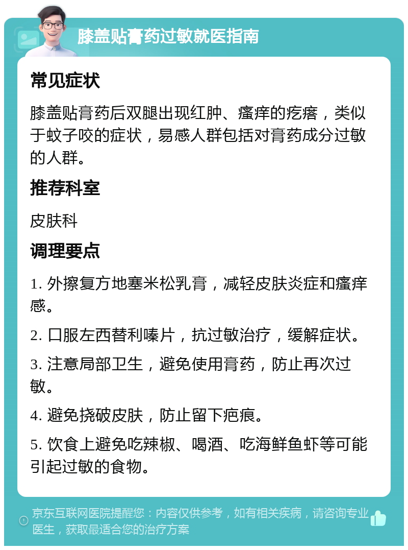 膝盖贴膏药过敏就医指南 常见症状 膝盖贴膏药后双腿出现红肿、瘙痒的疙瘩，类似于蚊子咬的症状，易感人群包括对膏药成分过敏的人群。 推荐科室 皮肤科 调理要点 1. 外擦复方地塞米松乳膏，减轻皮肤炎症和瘙痒感。 2. 口服左西替利嗪片，抗过敏治疗，缓解症状。 3. 注意局部卫生，避免使用膏药，防止再次过敏。 4. 避免挠破皮肤，防止留下疤痕。 5. 饮食上避免吃辣椒、喝酒、吃海鲜鱼虾等可能引起过敏的食物。