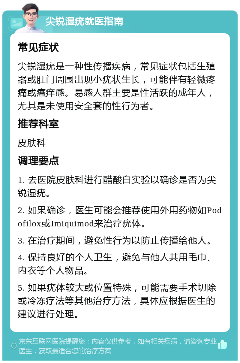 尖锐湿疣就医指南 常见症状 尖锐湿疣是一种性传播疾病，常见症状包括生殖器或肛门周围出现小疣状生长，可能伴有轻微疼痛或瘙痒感。易感人群主要是性活跃的成年人，尤其是未使用安全套的性行为者。 推荐科室 皮肤科 调理要点 1. 去医院皮肤科进行醋酸白实验以确诊是否为尖锐湿疣。 2. 如果确诊，医生可能会推荐使用外用药物如Podofilox或Imiquimod来治疗疣体。 3. 在治疗期间，避免性行为以防止传播给他人。 4. 保持良好的个人卫生，避免与他人共用毛巾、内衣等个人物品。 5. 如果疣体较大或位置特殊，可能需要手术切除或冷冻疗法等其他治疗方法，具体应根据医生的建议进行处理。