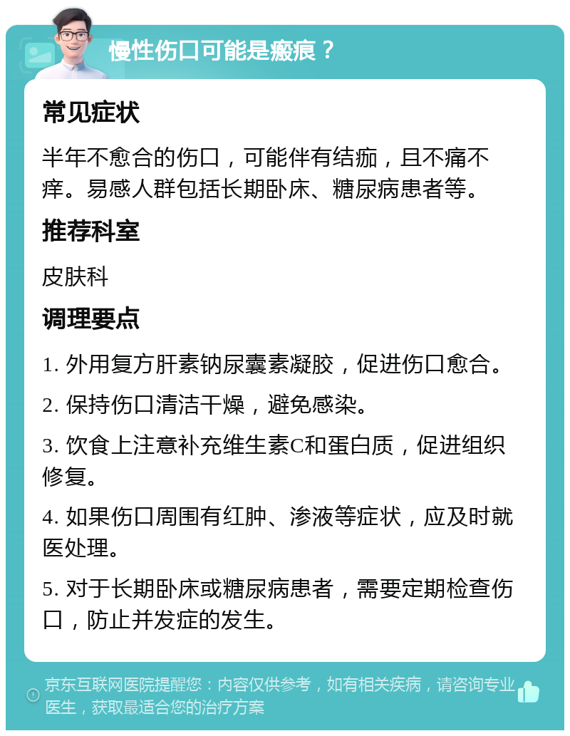 慢性伤口可能是瘢痕？ 常见症状 半年不愈合的伤口，可能伴有结痂，且不痛不痒。易感人群包括长期卧床、糖尿病患者等。 推荐科室 皮肤科 调理要点 1. 外用复方肝素钠尿囊素凝胶，促进伤口愈合。 2. 保持伤口清洁干燥，避免感染。 3. 饮食上注意补充维生素C和蛋白质，促进组织修复。 4. 如果伤口周围有红肿、渗液等症状，应及时就医处理。 5. 对于长期卧床或糖尿病患者，需要定期检查伤口，防止并发症的发生。