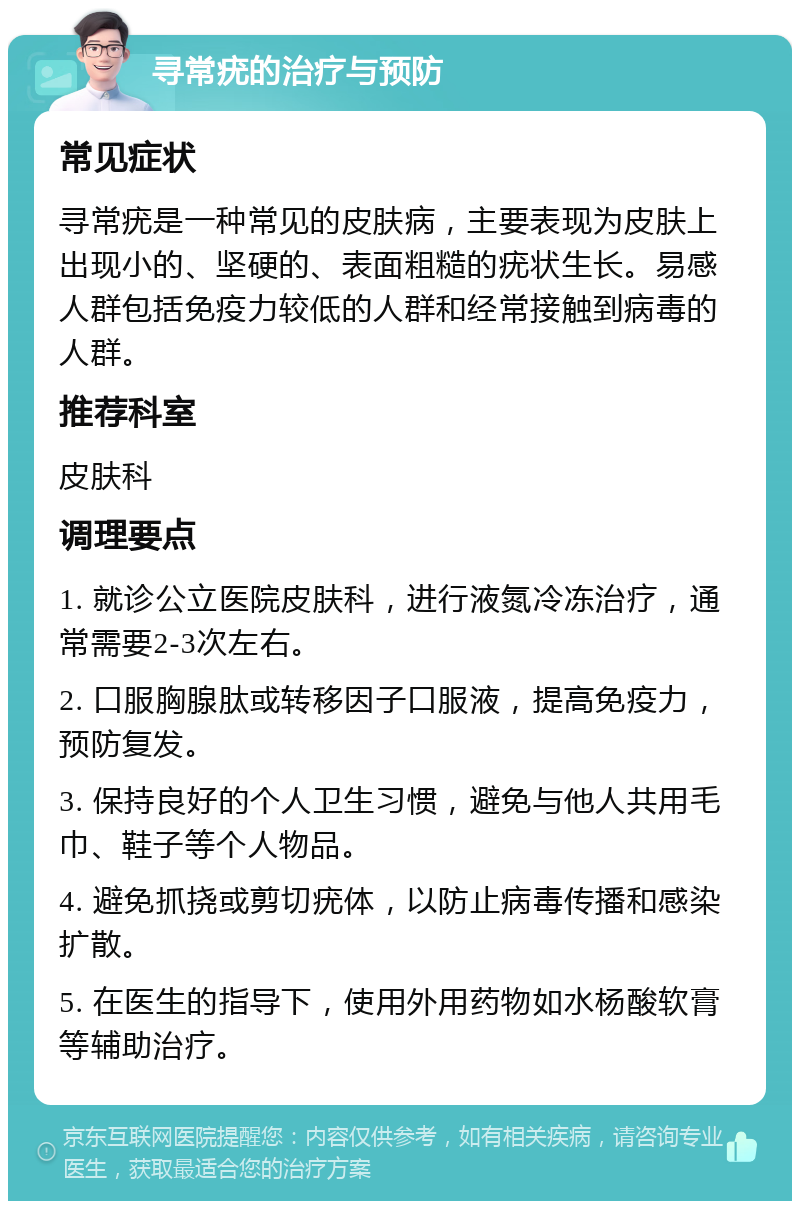 寻常疣的治疗与预防 常见症状 寻常疣是一种常见的皮肤病，主要表现为皮肤上出现小的、坚硬的、表面粗糙的疣状生长。易感人群包括免疫力较低的人群和经常接触到病毒的人群。 推荐科室 皮肤科 调理要点 1. 就诊公立医院皮肤科，进行液氮冷冻治疗，通常需要2-3次左右。 2. 口服胸腺肽或转移因子口服液，提高免疫力，预防复发。 3. 保持良好的个人卫生习惯，避免与他人共用毛巾、鞋子等个人物品。 4. 避免抓挠或剪切疣体，以防止病毒传播和感染扩散。 5. 在医生的指导下，使用外用药物如水杨酸软膏等辅助治疗。