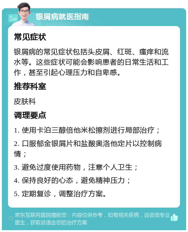 银屑病就医指南 常见症状 银屑病的常见症状包括头皮屑、红斑、瘙痒和流水等。这些症状可能会影响患者的日常生活和工作，甚至引起心理压力和自卑感。 推荐科室 皮肤科 调理要点 1. 使用卡泊三醇倍他米松擦剂进行局部治疗； 2. 口服郁金银屑片和盐酸奥洛他定片以控制病情； 3. 避免过度使用药物，注意个人卫生； 4. 保持良好的心态，避免精神压力； 5. 定期复诊，调整治疗方案。