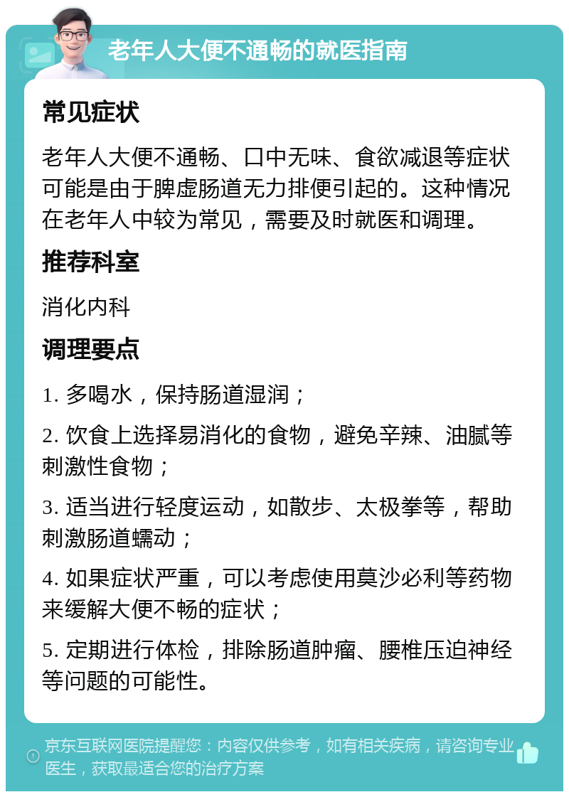 老年人大便不通畅的就医指南 常见症状 老年人大便不通畅、口中无味、食欲减退等症状可能是由于脾虚肠道无力排便引起的。这种情况在老年人中较为常见，需要及时就医和调理。 推荐科室 消化内科 调理要点 1. 多喝水，保持肠道湿润； 2. 饮食上选择易消化的食物，避免辛辣、油腻等刺激性食物； 3. 适当进行轻度运动，如散步、太极拳等，帮助刺激肠道蠕动； 4. 如果症状严重，可以考虑使用莫沙必利等药物来缓解大便不畅的症状； 5. 定期进行体检，排除肠道肿瘤、腰椎压迫神经等问题的可能性。