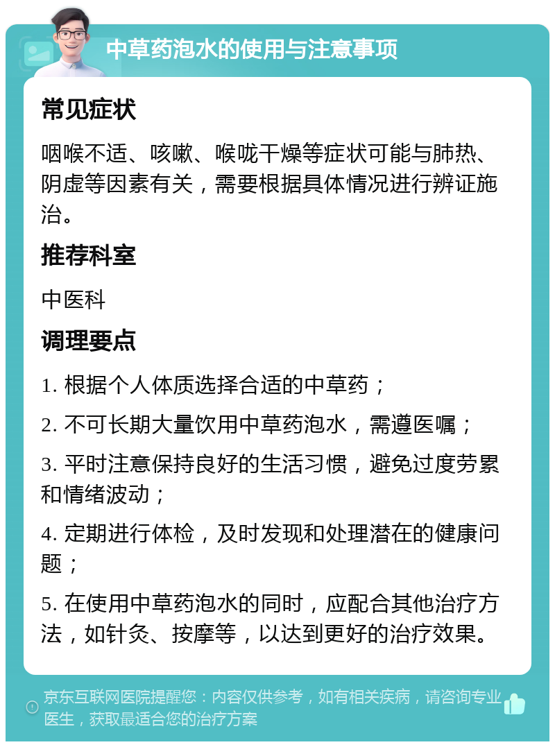 中草药泡水的使用与注意事项 常见症状 咽喉不适、咳嗽、喉咙干燥等症状可能与肺热、阴虚等因素有关，需要根据具体情况进行辨证施治。 推荐科室 中医科 调理要点 1. 根据个人体质选择合适的中草药； 2. 不可长期大量饮用中草药泡水，需遵医嘱； 3. 平时注意保持良好的生活习惯，避免过度劳累和情绪波动； 4. 定期进行体检，及时发现和处理潜在的健康问题； 5. 在使用中草药泡水的同时，应配合其他治疗方法，如针灸、按摩等，以达到更好的治疗效果。