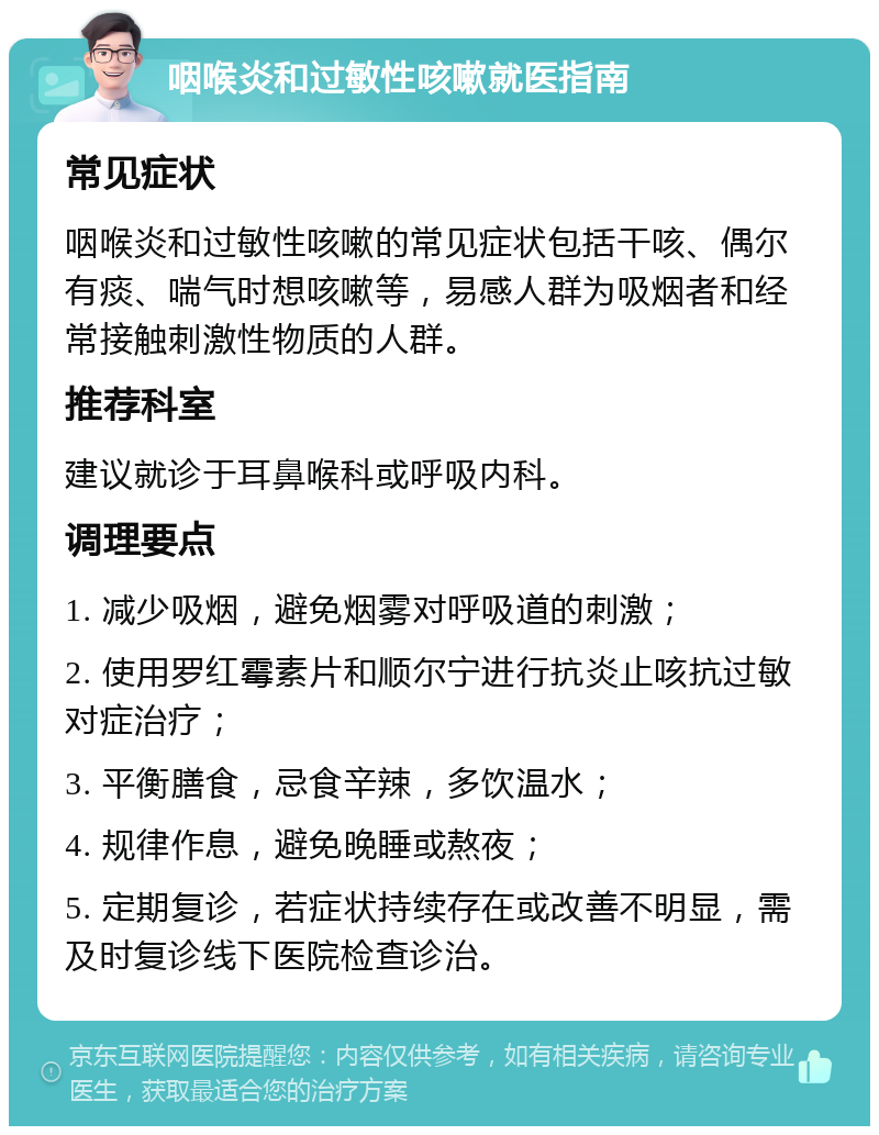 咽喉炎和过敏性咳嗽就医指南 常见症状 咽喉炎和过敏性咳嗽的常见症状包括干咳、偶尔有痰、喘气时想咳嗽等，易感人群为吸烟者和经常接触刺激性物质的人群。 推荐科室 建议就诊于耳鼻喉科或呼吸内科。 调理要点 1. 减少吸烟，避免烟雾对呼吸道的刺激； 2. 使用罗红霉素片和顺尔宁进行抗炎止咳抗过敏对症治疗； 3. 平衡膳食，忌食辛辣，多饮温水； 4. 规律作息，避免晚睡或熬夜； 5. 定期复诊，若症状持续存在或改善不明显，需及时复诊线下医院检查诊治。