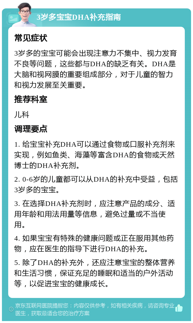 3岁多宝宝DHA补充指南 常见症状 3岁多的宝宝可能会出现注意力不集中、视力发育不良等问题，这些都与DHA的缺乏有关。DHA是大脑和视网膜的重要组成部分，对于儿童的智力和视力发展至关重要。 推荐科室 儿科 调理要点 1. 给宝宝补充DHA可以通过食物或口服补充剂来实现，例如鱼类、海藻等富含DHA的食物或天然博士的DHA补充剂。 2. 0-6岁的儿童都可以从DHA的补充中受益，包括3岁多的宝宝。 3. 在选择DHA补充剂时，应注意产品的成分、适用年龄和用法用量等信息，避免过量或不当使用。 4. 如果宝宝有特殊的健康问题或正在服用其他药物，应在医生的指导下进行DHA的补充。 5. 除了DHA的补充外，还应注意宝宝的整体营养和生活习惯，保证充足的睡眠和适当的户外活动等，以促进宝宝的健康成长。