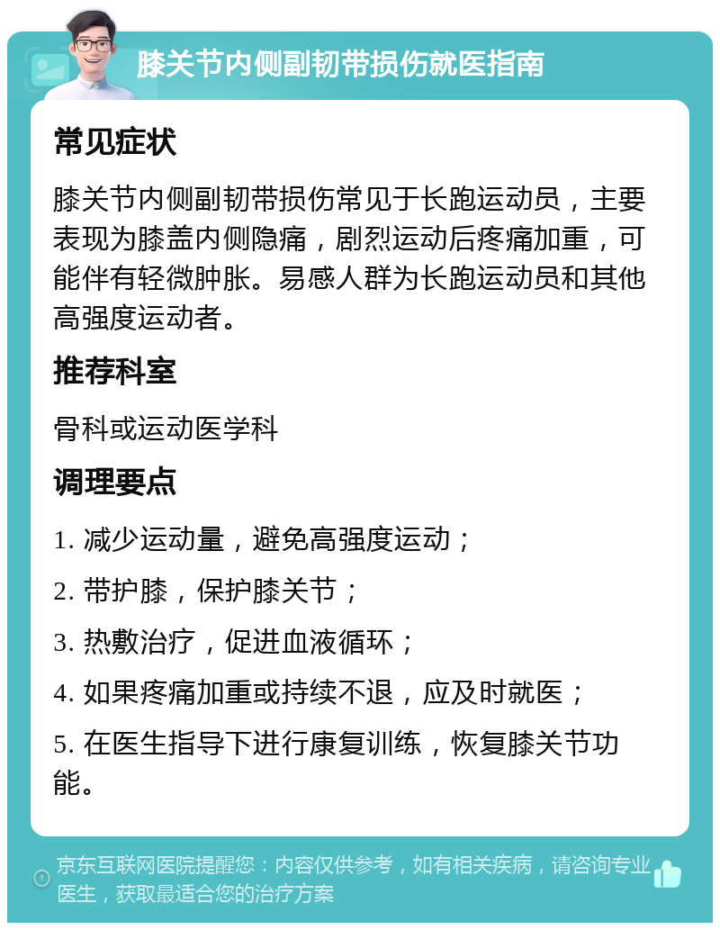 膝关节内侧副韧带损伤就医指南 常见症状 膝关节内侧副韧带损伤常见于长跑运动员，主要表现为膝盖内侧隐痛，剧烈运动后疼痛加重，可能伴有轻微肿胀。易感人群为长跑运动员和其他高强度运动者。 推荐科室 骨科或运动医学科 调理要点 1. 减少运动量，避免高强度运动； 2. 带护膝，保护膝关节； 3. 热敷治疗，促进血液循环； 4. 如果疼痛加重或持续不退，应及时就医； 5. 在医生指导下进行康复训练，恢复膝关节功能。