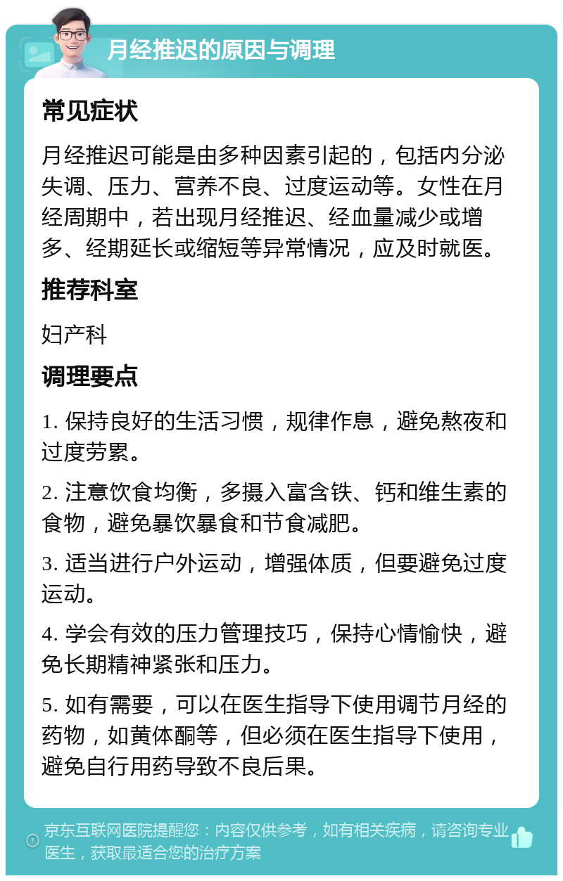 月经推迟的原因与调理 常见症状 月经推迟可能是由多种因素引起的，包括内分泌失调、压力、营养不良、过度运动等。女性在月经周期中，若出现月经推迟、经血量减少或增多、经期延长或缩短等异常情况，应及时就医。 推荐科室 妇产科 调理要点 1. 保持良好的生活习惯，规律作息，避免熬夜和过度劳累。 2. 注意饮食均衡，多摄入富含铁、钙和维生素的食物，避免暴饮暴食和节食减肥。 3. 适当进行户外运动，增强体质，但要避免过度运动。 4. 学会有效的压力管理技巧，保持心情愉快，避免长期精神紧张和压力。 5. 如有需要，可以在医生指导下使用调节月经的药物，如黄体酮等，但必须在医生指导下使用，避免自行用药导致不良后果。